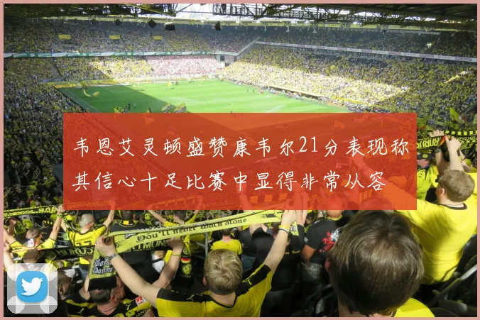 韦恩艾灵顿盛赞康韦尔21分表现称其信心十足比赛中显得非常从容