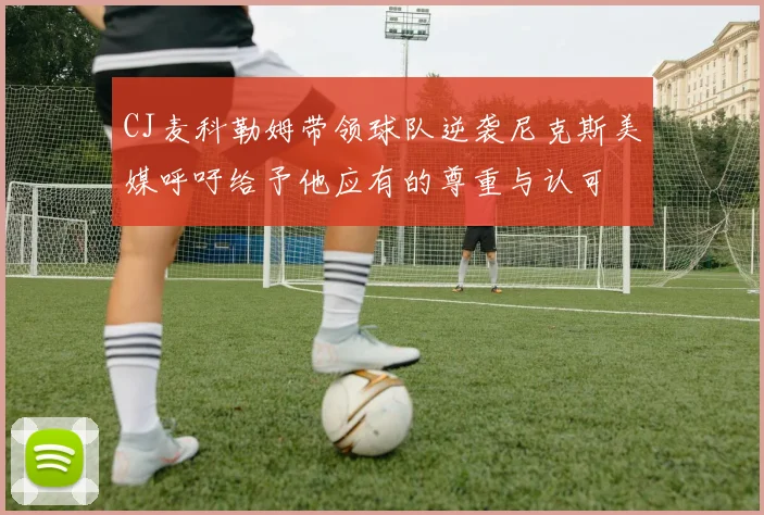 CJ麦科勒姆带领球队逆袭尼克斯美媒呼吁给予他应有的尊重与认可