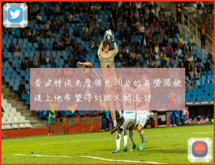 香波特谈老詹领先30分的局势若被追上他希望得到欧文的支持