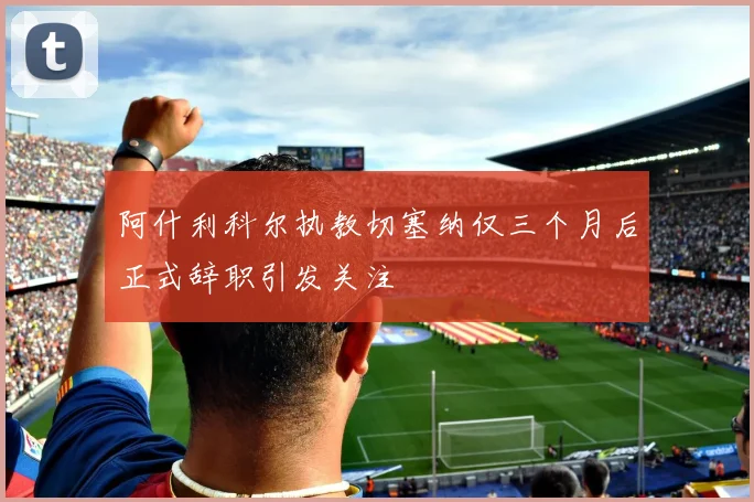 阿什利科尔执教切塞纳仅三个月后正式辞职引发关注