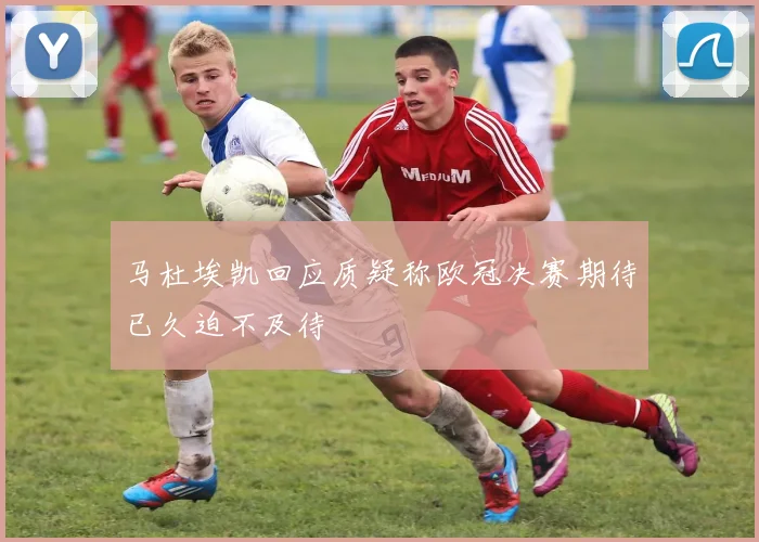 马杜埃凯回应质疑称欧冠决赛期待已久迫不及待