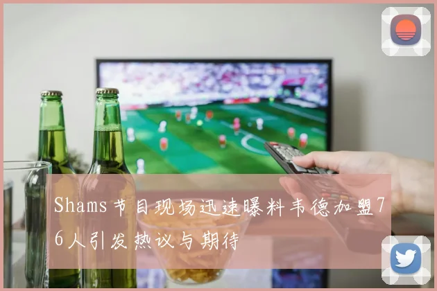 Shams节目现场迅速曝料韦德加盟76人引发热议与期待