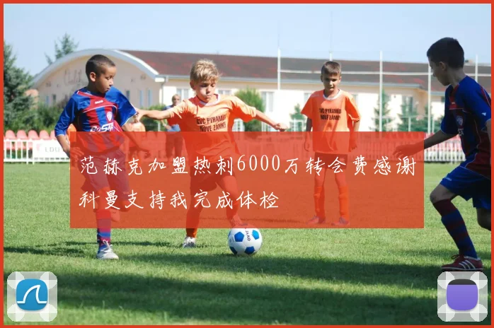 范赫克加盟热刺6000万转会费感谢科曼支持我完成体检