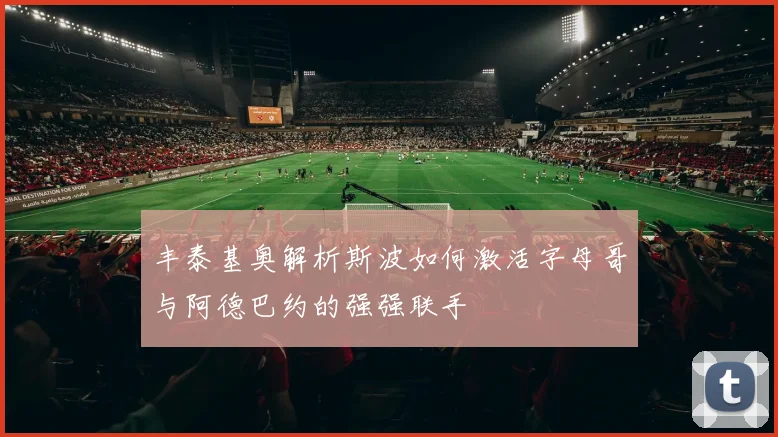 丰泰基奥解析斯波如何激活字母哥与阿德巴约的强强联手