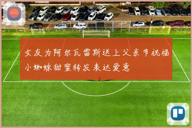 女友为阿尔瓦雷斯送上父亲节祝福小蜘蛛甜蜜转发表达爱意