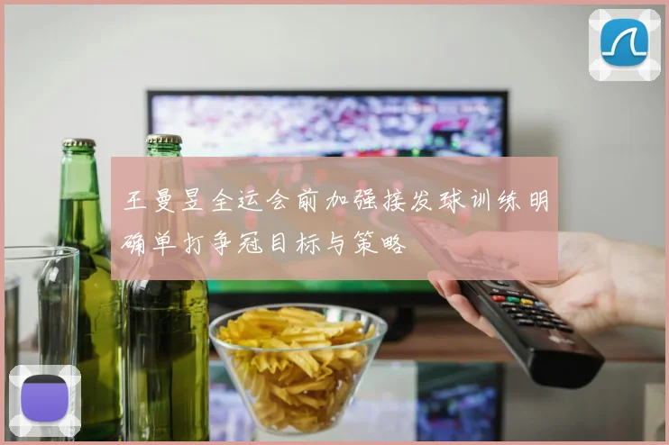 王曼昱全运会前加强接发球训练明确单打争冠目标与策略