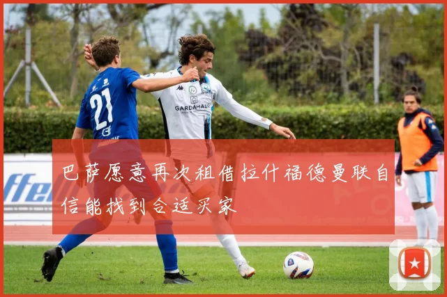 巴萨愿意再次租借拉什福德曼联自信能找到合适买家