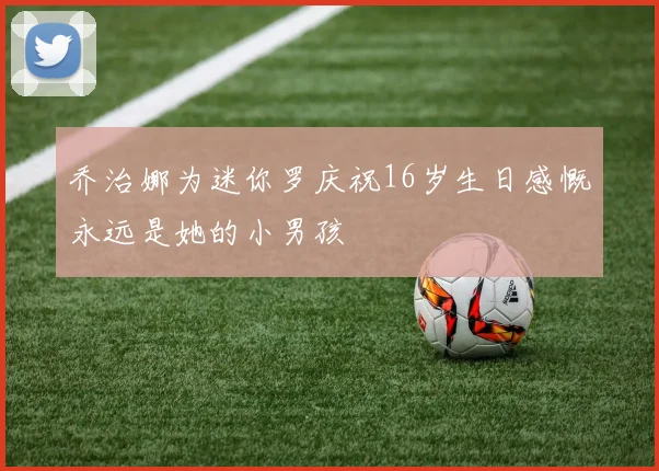 乔治娜为迷你罗庆祝16岁生日感慨永远是她的小男孩