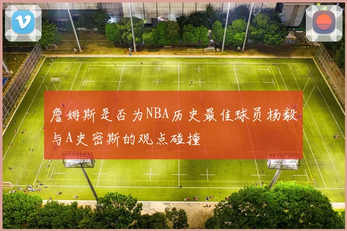 詹姆斯是否为NBA历史最佳球员杨毅与A史密斯的观点碰撞