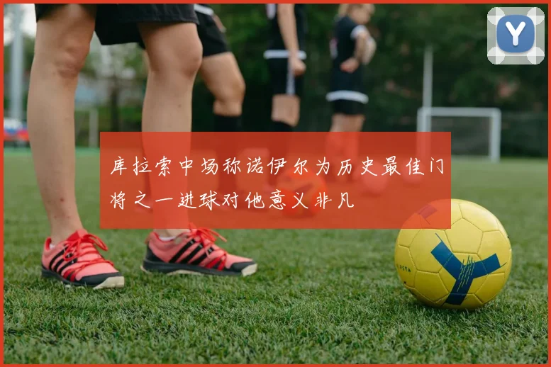库拉索中场称诺伊尔为历史最佳门将之一进球对他意义非凡