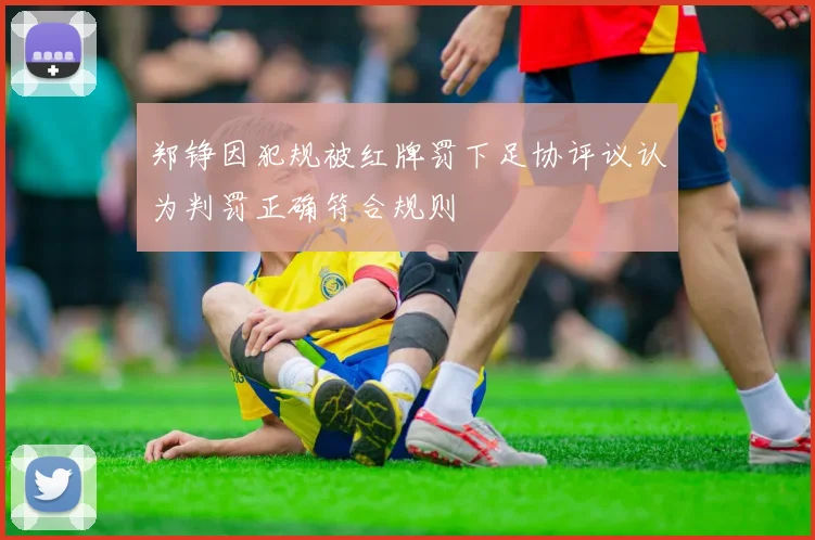 郑铮因犯规被红牌罚下足协评议认为判罚正确符合规则