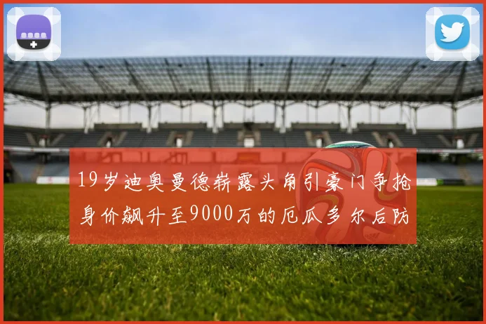 19岁迪奥曼德崭露头角引豪门争抢身价飙升至9000万的厄瓜多尔后防新星