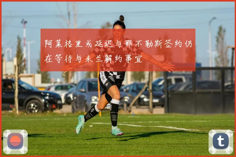 阿莱格里或延迟与那不勒斯签约仍在等待与米兰解约事宜
