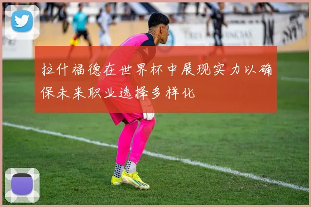 拉什福德在世界杯中展现实力以确保未来职业选择多样化