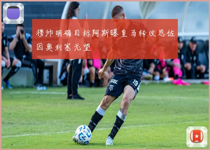 穆帅明确目标阿斯曝皇马转攻恩佐因奥利塞无望