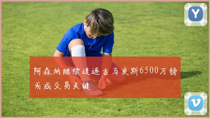 阿森纳继续追逐吉马良斯6500万镑或成交易关键