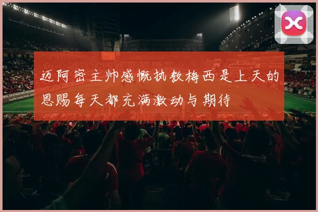 迈阿密主帅感慨执教梅西是上天的恩赐每天都充满激动与期待