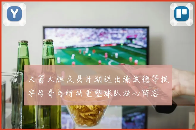 火箭大胆交易计划送出谢泼德等换字母哥与特纳重塑球队核心阵容