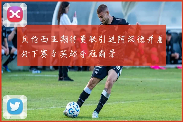 瓦伦西亚期待曼联引进阿诺德并看好下赛季英超夺冠前景